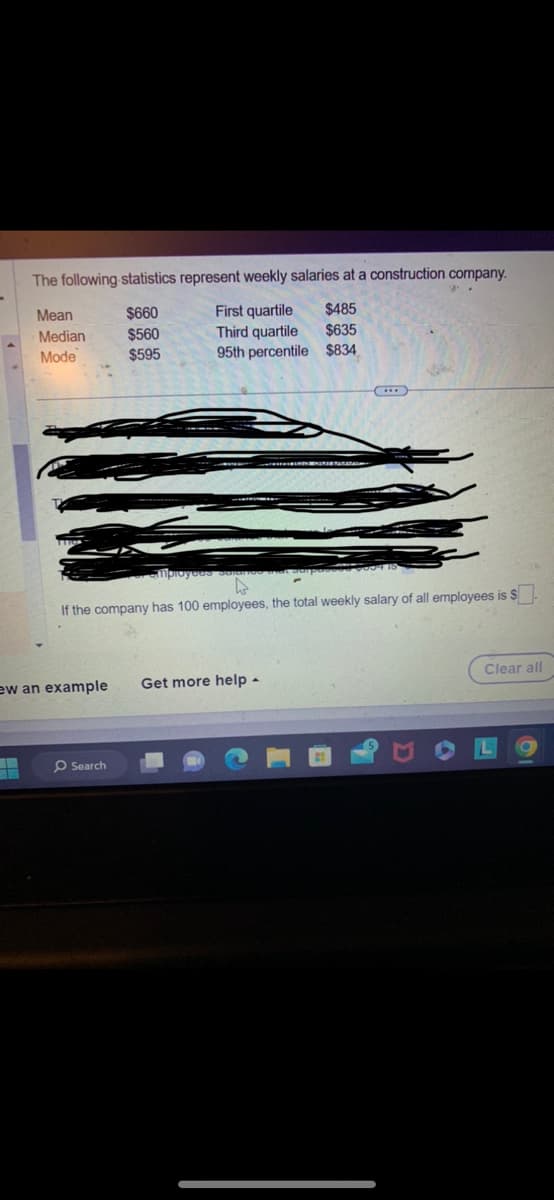 The following statistics represent weekly salaries at a construction company.
$660
First quartile
$485
$560
Third quartile
$635
$595
95th percentile $834
Mean
Median
Mode
If the company has 100 employees, the total weekly salary of all employees is $
ew an example Get more help.
O Search
Clear all