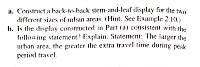 a. Construct a back-to-back stem-and-leaf display for the two
different sizes of urban areas. (Hint: See Example 2.10.)
b. Is the display constructed in Part (a) consistent with the
following statement? Explain. Statement: The larger the
urban area, the greater the extra travel time during
period travel.
peak
