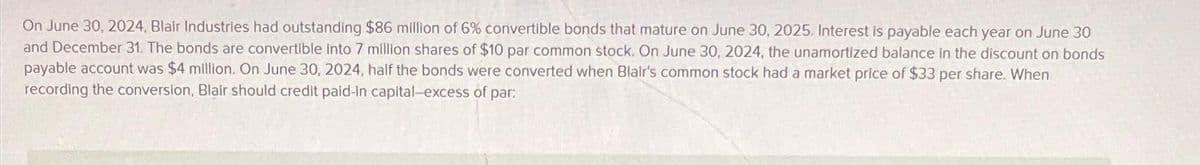 On June 30, 2024, Blair Industries had outstanding $86 million of 6% convertible bonds that mature on June 30, 2025. Interest is payable each year on June 30
and December 31. The bonds are convertible into 7 million shares of $10 par common stock. On June 30, 2024, the unamortized balance in the discount on bonds
payable account was $4 million. On June 30, 2024, half the bonds were converted when Blair's common stock had a market price of $33 per share. When
recording the conversion, Blair should credit paid-in capital-excess of par: