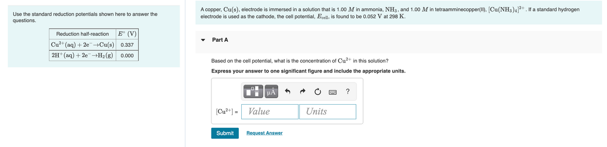 Use the standard reduction potentials shown here to answer the
questions.
A copper, Cu(s), electrode is immersed in a solution that is 1.00 M in ammonia, NH3, and 1.00 M in tetraamminecopper(II), [Cu(NH3)4]2+. If a standard hydrogen
electrode is used as the cathode, the cell potential, Ecell, is found to be 0.052 V at 298 K.
Reduction half-reaction
E° (V)
Part A
Cu²+(aq) + 2e→Cu(s) 0.337
2H+ (aq) + 20¯→H2(g)
0.000
Based on the cell potential, what is the concentration of Cu²+ in this solution?
Express your answer to one significant figure and include the appropriate units.
HA
[Cu²+] = Value
Units
Submit
Request Answer
