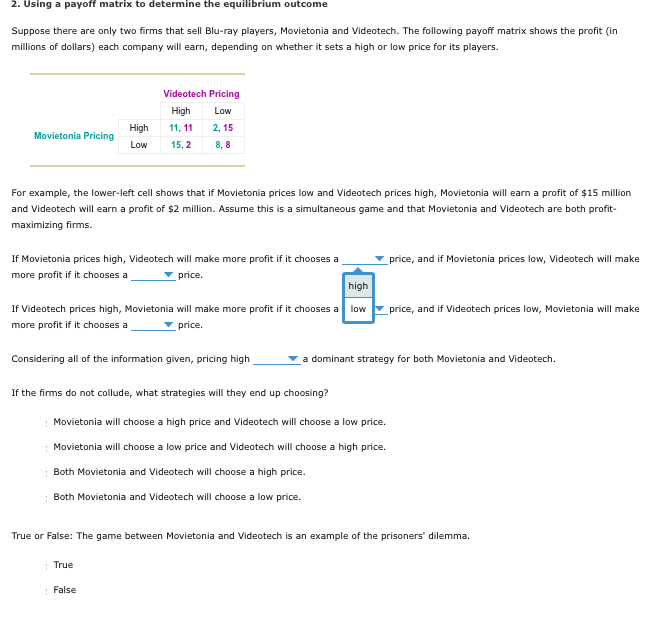 2. Using a payoff matrix to determine the equilibrium outcome
Suppose there are only two firms that sell Blu-ray players, Movietonia and Videotech. The following payoff matrix shows the profit (in
millions of dollars) each company will earn, depending on whether it sets a high or low price for its players.
Movietonia Pricing
Videotech Pricing
High
Low
11, 11
2,15
8,8
For example, the lower-left cell shows that if Movietonia prices low and Videotech prices high, Movietonia will earn a profit of $15 million
and Videotech will earn a profit of $2 million. Assume this is a simultaneous game and that Movietonia and Videotech are both profit-
maximizing firms.
High
Low 15, 2
If Movietonia prices high, Videotech will make more profit if it chooses a
more profit if it chooses a
price.
high
If Videotech prices high, Movietonia will make more profit if it chooses a low
more profit if it chooses a
price.
Considering all of the information given, pricing high
If the firms do not collude, what strategies will they end up choosing?
True
Movietonia will choose a high price and Videotech will choose a low price.
Movietonia will choose a low price and Videotech will choose a high price.
Both Movietonia and Videotech will choose a high price.
1 Both Movietonia and Videotech will choose a low price.
False
price, and if Movietonia prices low, Videotech will make
a dominant strategy for both Movietonia and Videotech.
price, and if Videotech prices low, Movietonia will make
True or False: The game between Movietonia and Videotech is an example of the prisoners' dilemma.