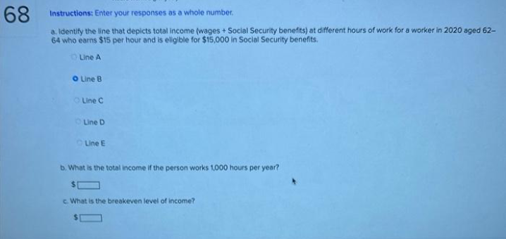 68
Instructions: Enter your responses as a whole number.
a. Identify the line that depicts total income (wages + Social Security benefits) at different hours of work for a worker in 2020 aged 62-
64 who earns $15 per hour and is eligible for $15,000 in Social Security benefits.
Line A
O Line B
Line C
Line D
Line E
b. What is the total income if the person works 1,000 hours per year?
c. What is the breakeven level of income?