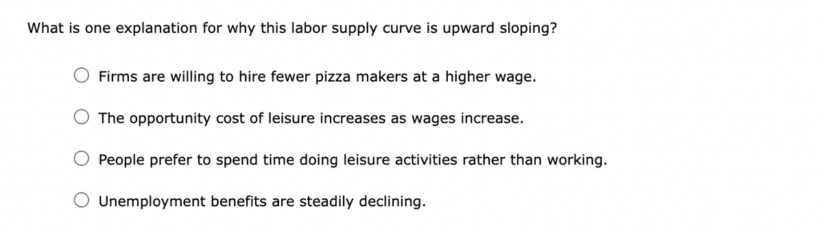 What is one explanation for why this labor supply curve is upward sloping?
Firms are willing to hire fewer pizza makers at a higher wage.
The opportunity cost of leisure increases as wages increase.
People prefer to spend time doing leisure activities rather than working.
Unemployment benefits are steadily declining.