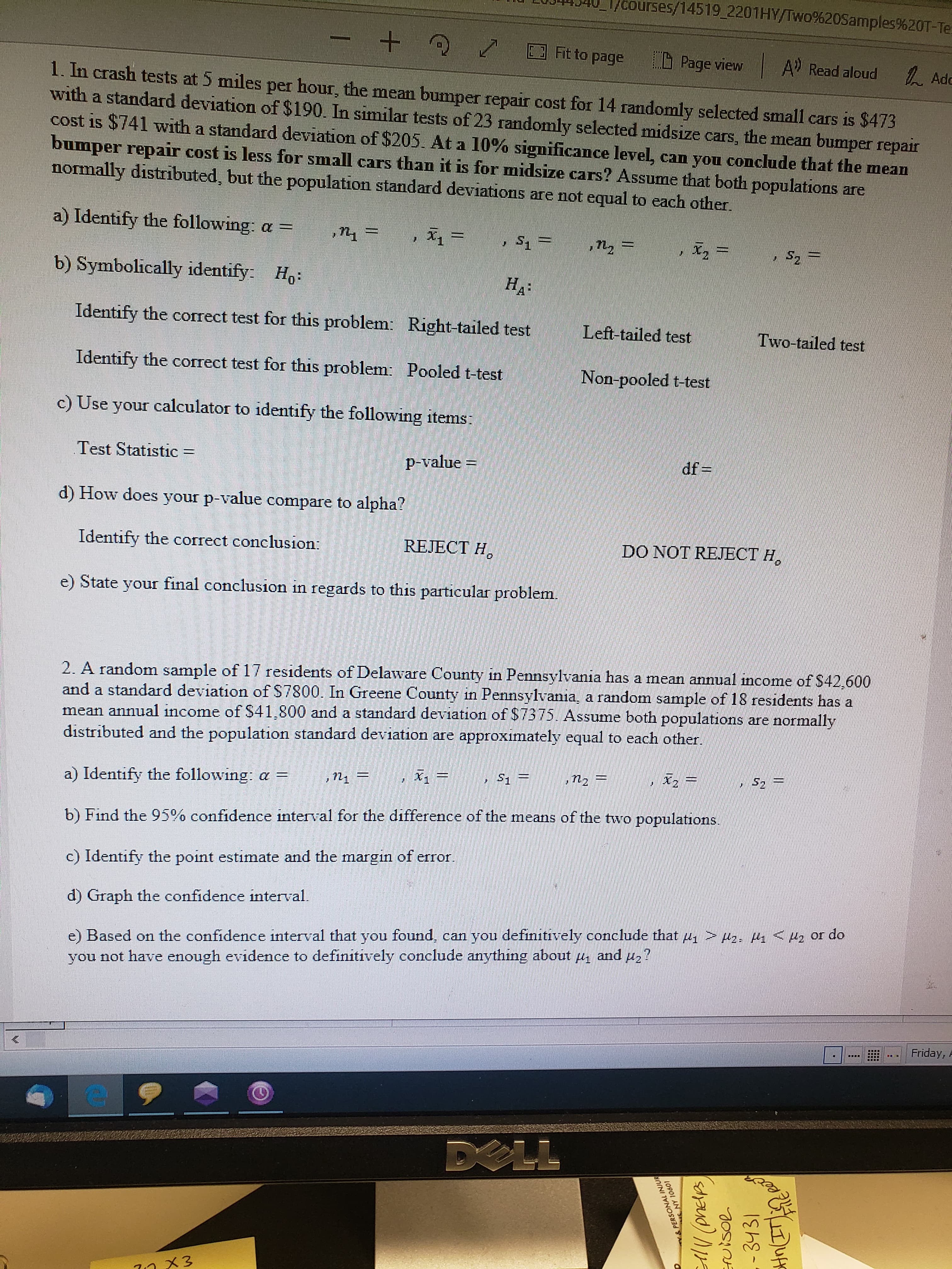 1/courses/14519_2201HY/Two%20Samples%20T-Te:
Fit to page
Page view
A Read aloud
人 Adc
1. In crash tests at 5 miles per hour, the mean bumper repair cost for 14 randomly selected small cars is $473
with a standard deviation of $190. In similar tests of 23 randomly selected midsize cars, the mean bumper repair
cost is $741 with a standard deviation of $205. At a 10% significance level, can you conclude that the mean
bumper repair cost is less for small cars than it is for midsize cars? Assume that both populations are
normally distributed, but the population standard deviations are not equal to each other.
a) Identify the following: a =
x.3=
X2 =
b) Symbolically identify: Ho:
На
Identify the correct test for this problem: Right-tailed test
Left-tailed test
Two-tailed test
Identify the correct test for this problem: Pooled t-test
Non-pooled t-test
c) Use your calculator to identify the following items:
Test Statistic
p-value =
df =
%3D
d) How does your p-value compare to alpha?
Identify the correct conclusion:
REJECT H,
DO NOT REJECT H,
e) State your final conclusion in regards to this particular problem.
2. A random sample of 17 residents of Delaware County in Pennsylvania has a mean annual income of S42,600
and a standard deviation of S7800. In Greene County in Pennsylvania, a random sample of 18 residents has a
mean annual income of S41,800 and a standard deviation of $7375. Assume both populations are normally
distributed and the population standard deviation are approximately equal to each other.
X1
a) Identify the following: a =
b) Find the 95% confidence interval for the difference of the means of the two populations.
c) Identify the point estimate and the margin of error.
d) Graph the confidence interval.
e) Based on the confidence interval that you found, can you definitively conclude that u, > uz: A<Hz or do
you not have enough evidence to definitively conclude anything about u and u2?
Hz?
Friday,
T:_
....
DELL
71メ3
&PERSONAL INJUR
10901 AN
AV (pneles
ruisol
- 3431
