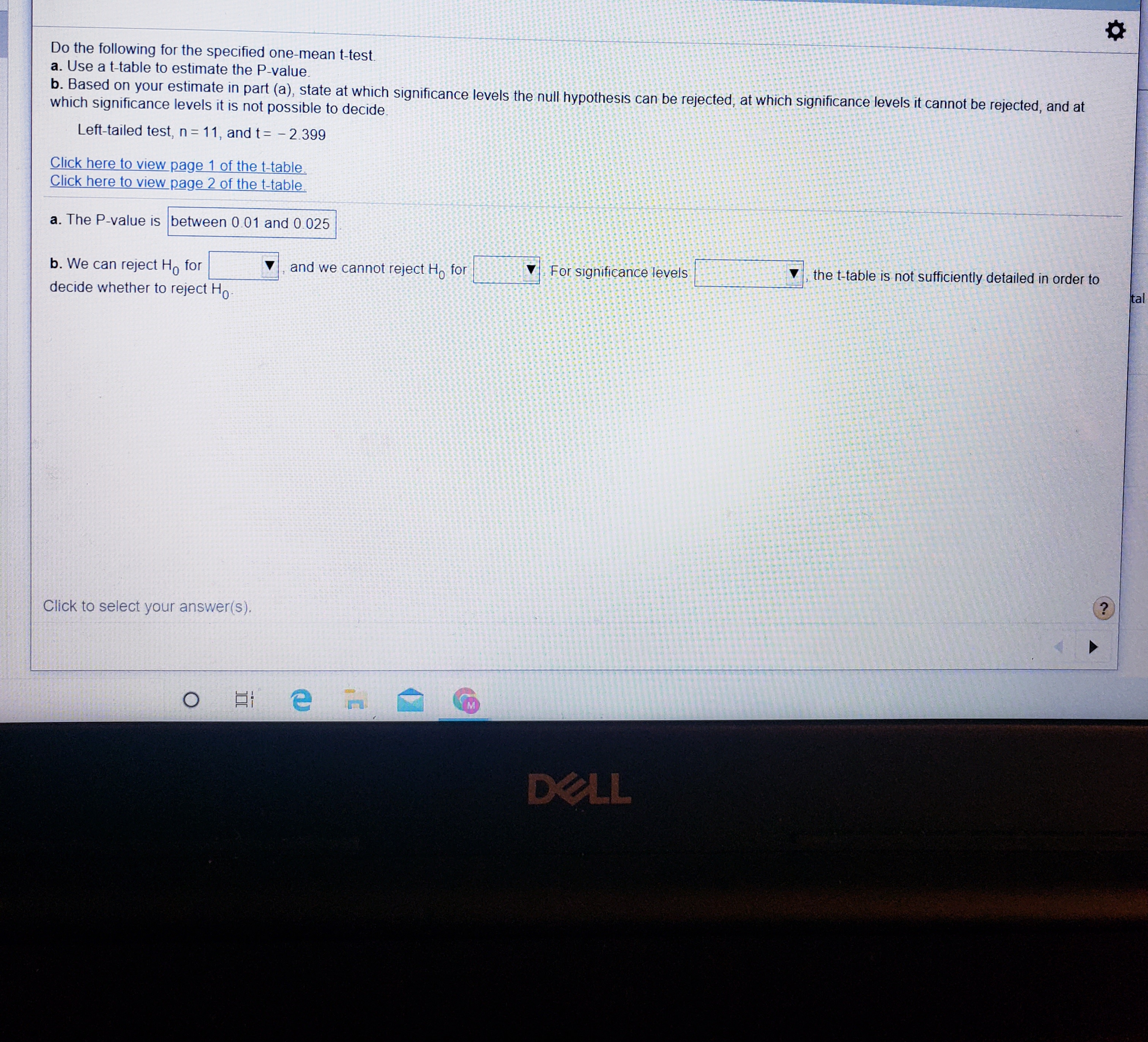 Do the following for the specified one-mean t-test.
a. Use a t-table to estimate the P-value.
b. Based on your estimate in part (a), state at which significance levels the null hypothesis can be rejected, at which significance levels it cannot be rejected, and at
which significance levels it is not possible to decide.
Left-tailed test, n 11, and t= - 2.399
Click here to view page 1 of the t-table.
Click here to view page 2 of the t-table
a. The P-value is between 0.01 and 0.025
b. We can reject Ho for
and we cannot reject H, for
For significance levels
the t-table is not sufficiently detailed in order to
tal
decide whether to reject Ho-
Click to select your answer(s).
DELL

