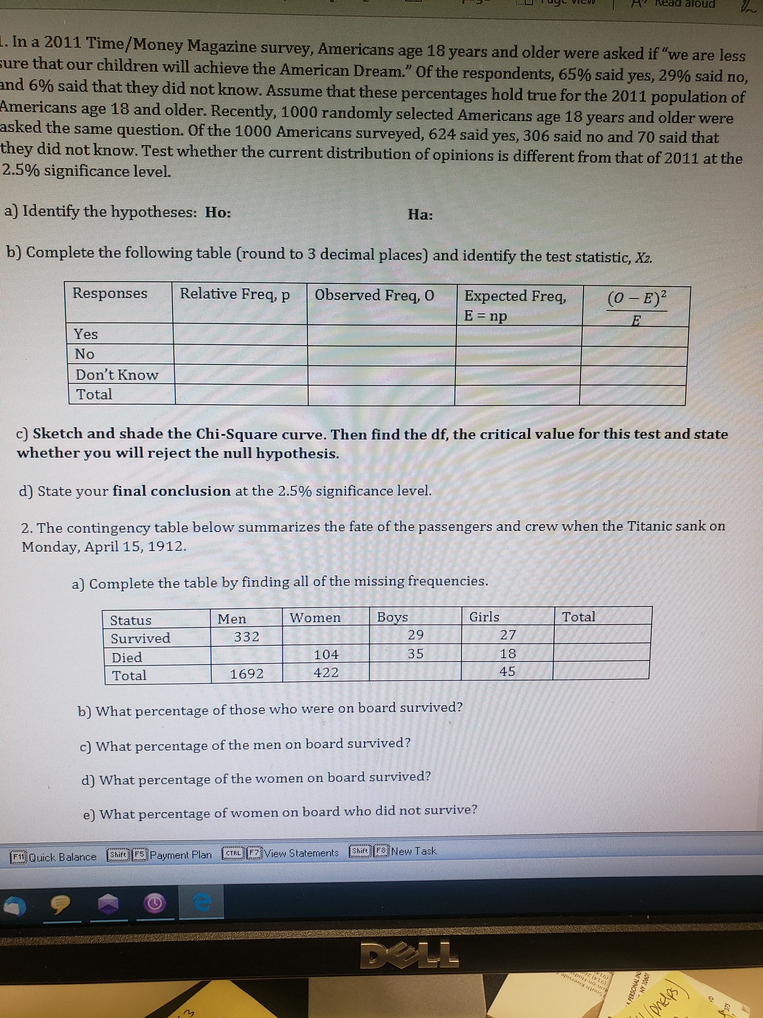 Read alou
1. In a 2011 Time/Money Magazine survey, Americans age 18 years and older were asked if "we are less
sure that our children will achieve the American Dream." of the respondents, 65% said yes, 29% said no,
and 6% said that they did not know. Assume that these percentages hold true for the 2011 population of
Americans age 18 and older. Recently, 1000 randomly selected Americans age 18 years and older were
asked the same question. Of the 1000 Americans surveyed, 624 said yes, 306 said no and 70 said that
they did not know. Test whether the current distribution of opinions is different from that of 2011 at the
2.5% significance level.
a) Identify the hypotheses: Ho:
На:
b) Complete the following table (round to 3 decimal places) and identify the test statistic, X2.
Responses
Relative Freq, p
Observed Freq, 0
Expected Freq,
E= np
(0 - E)²
Yes
No
Don't Know
Total
c) Sketch and shade the Chi-Square curve. Then find the df, the critical value for this test and state
whether you will reject the null hypothesis.
d) State your final conclusion at the 2.5% significance level.
2. The contingency table below summarizes the fate of the passengers and crew when the Titanic sank on
Monday, April 15, 1912.
a) Complete the table by finding all of the missing frequencies.
Status
Men
Women
Boys
29
Girls
Total
Survived
332
27
Died
104
35
18
Total
1692
422
45
b) What percentage of those who were on board survived?
c) What percentage of the men on board survived?
d) What percentage of the women on board survived?
e) What percentage of women on board who did not survive?
F11 Duick Balance
Shift
F5. Payment Plan
CTRL F7View Statements
Shift Fo New Task
DELL
ton-on-Huds
South Riverside
(onelps)
10901 AN
e PERSONAL IN
