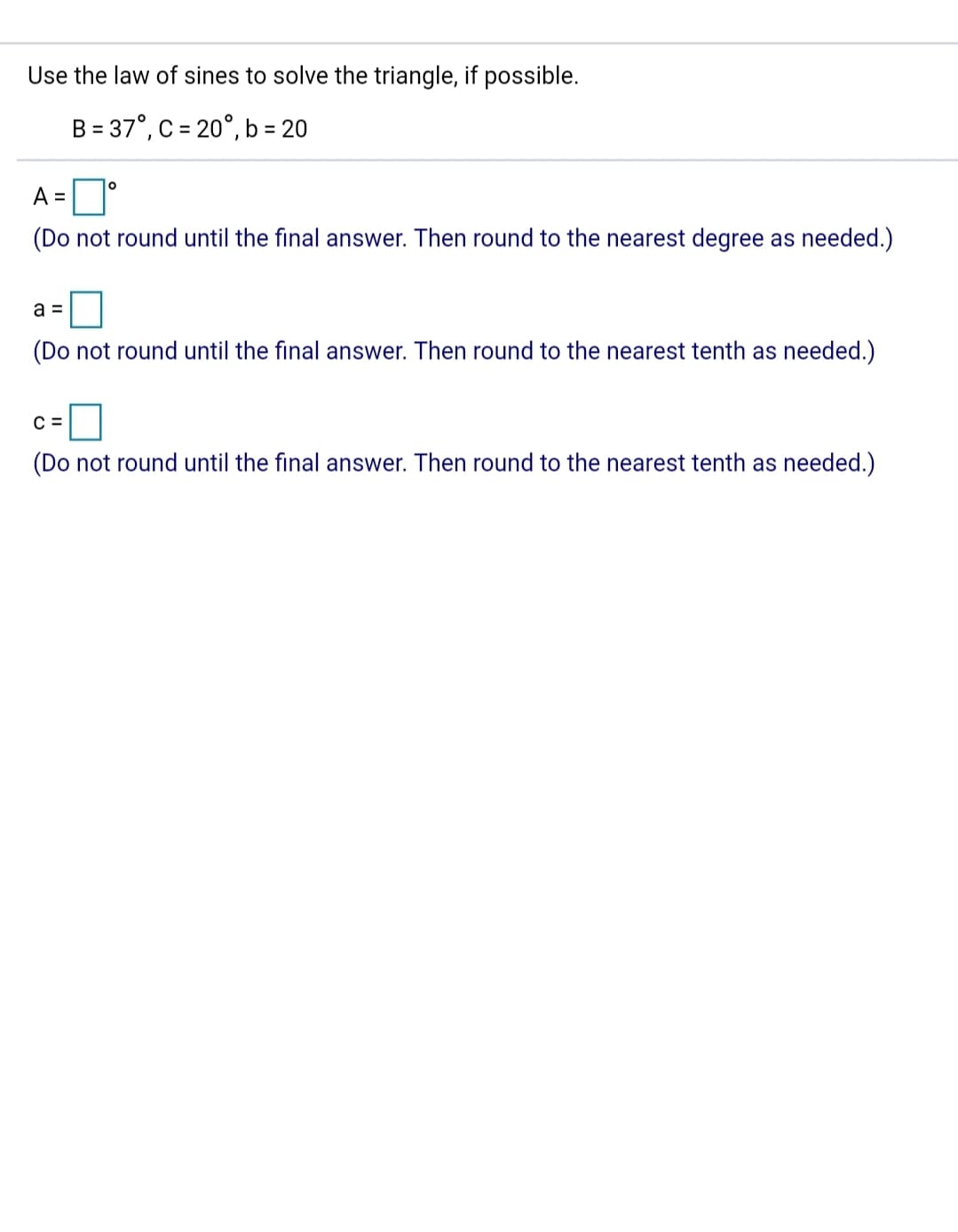 Use the law of sines to solve the triangle, if possible.
B = 37°, C = 20°, b = 20
%3D
A =D'
(Do not round until the final answer. Then round to the nearest degree as needed.)
a =
(Do not round until the final answer. Then round to the nearest tenth as needed.)
C =
(Do not round until the final answer. Then round to the nearest tenth as needed.)
