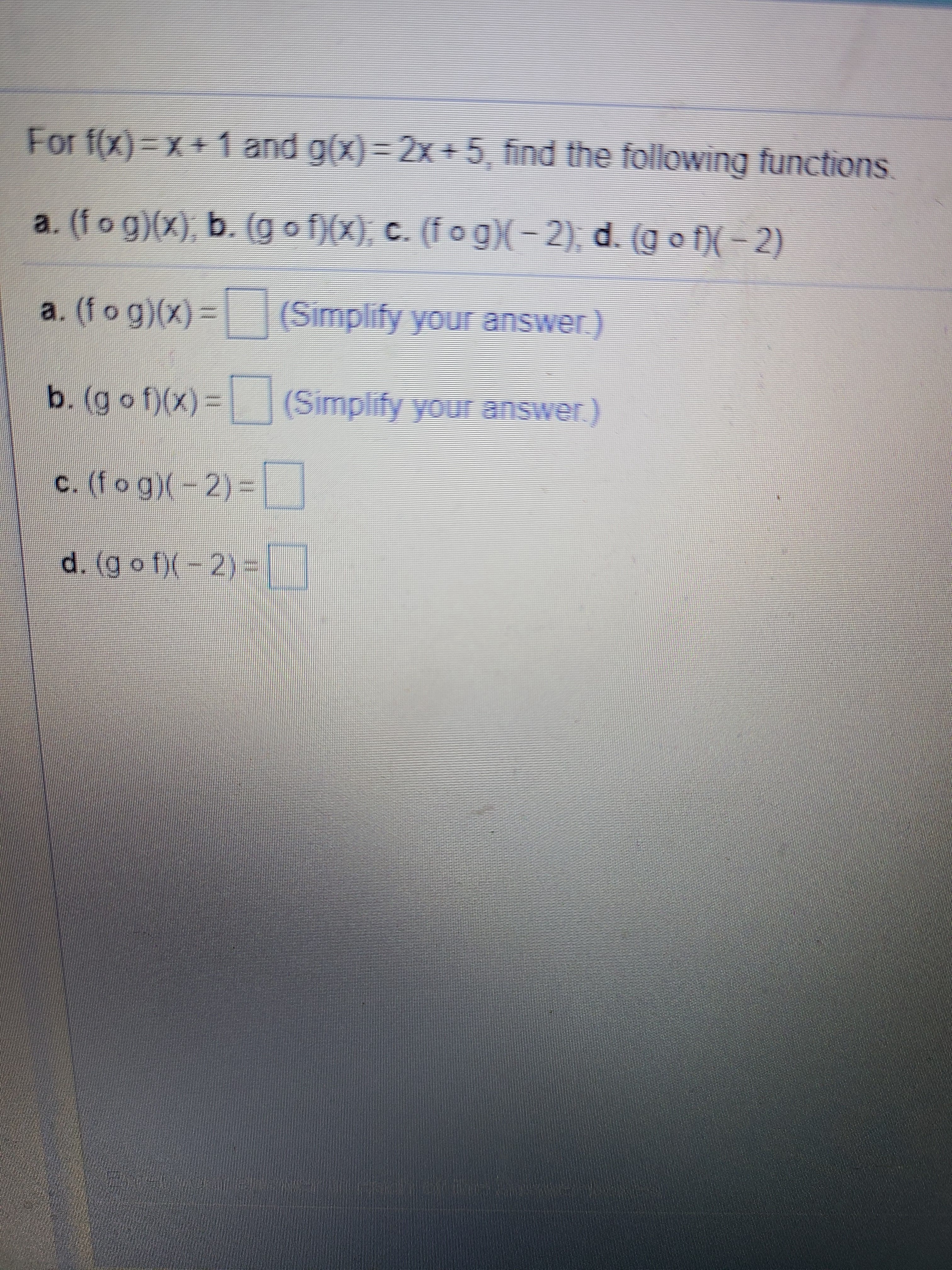 For f(x)=x+1 and g(x)= 2x +5, find the following functions.
a. (fog)(x), b. (g of)(x), c. (fog)(-2), d. (g o )( - 2)
