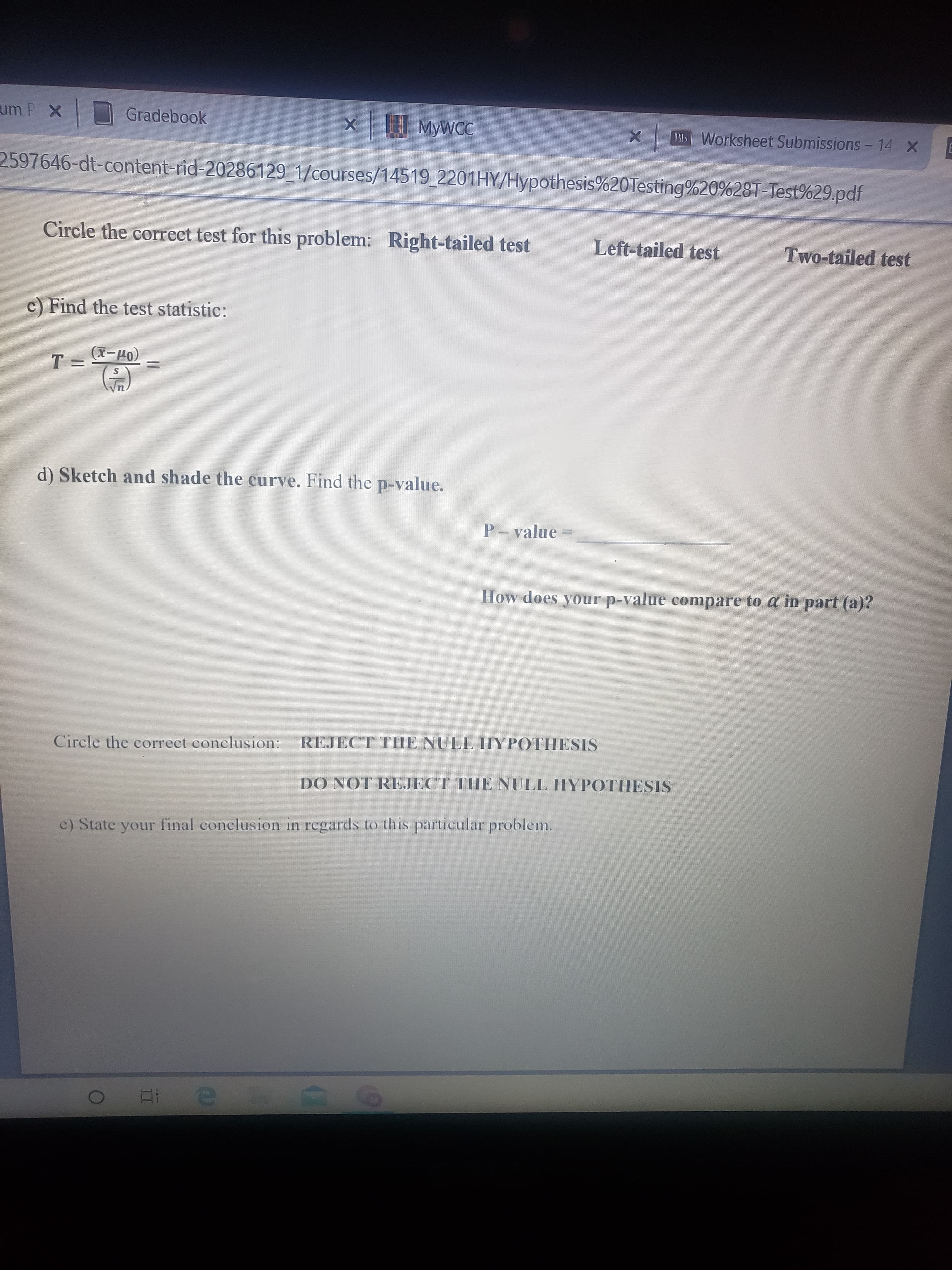 um P X
Gradebook
| MYWCC
BI Worksheet Submissions - 14 X
2597646-dt-content-rid-20286129_1/courses/14519 2201HY/Hypothesis%20Testing%20%28T-Test%29.pdf
Circle the correct test for this problem: Right-tailed test
Left-tailed test
Two-tailed test
c) Find the test statistic:
(x-4)
T 3=
d) Sketch and shade the curve. Find the p-value.
P- value
How does your p-value compare to a in part (a)?
Circle the correct conclusion:
REJECT THE NULL IYPOTHESIS
DO NOT REJECT TIHE NULL HYPOTHESIS
c) State your final conclusion in regards to this particular problem.
