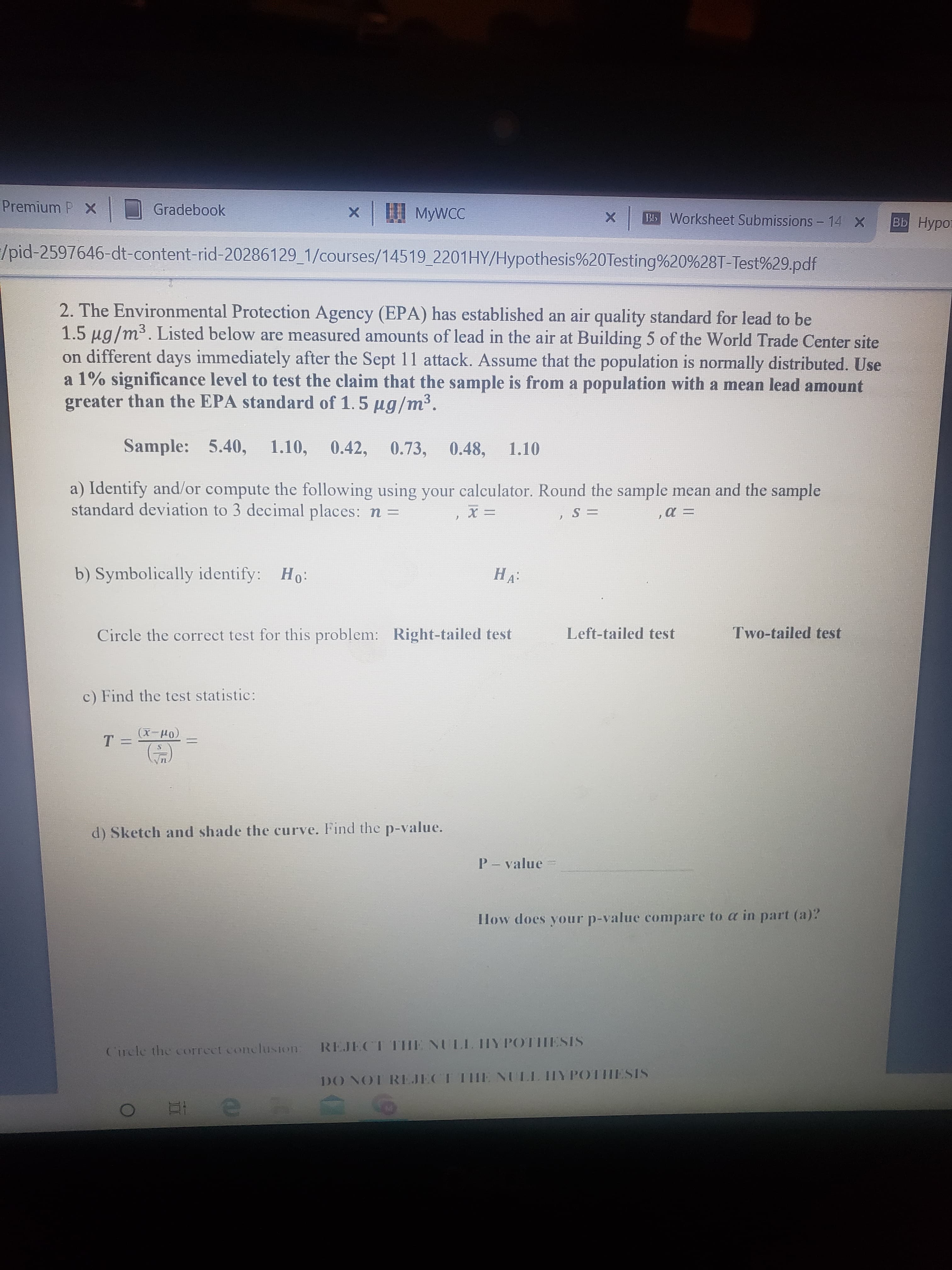 Premium P X
Gradebook
x MywcC
MYWCC
BIS Worksheet Submissions - 14 X
|вь Нуро
/pid-2597646-dt-content-rid-20286129_1/courses/14519_2201HY/Hypothesis%20Testing%20%28T-Test%29.pdf
2. The Environmental Protection Agency (EPA) has established an air quality standard for lead to be
1.5 µg/m³. Listed below are measured amounts of lead in the air at Building 5 of the World Trade Center site
on different days immediately after the Sept 11 attack. Assume that the population is normally distributed. Use
a 1% significance level to test the claim that the sample is from a population with a mean lead amount
greater than the EPA standard of 1.5 ug/m³.
Sample: 5.40, 1.10,
0.42, 0.73,
0.48,
1.10
a) Identify and/or compute the following using your calculator. Round the sample mean and the sample
standard deviation to 3 decimal places: n =
Но
b) Symbolically identify: Ho:
НА"
Circle the correct test for this problem: Right-tailed test
Left-tailed test
Two-tailed test
c) Find the test statistic:
(1-x)
т-
d) Sketch and shade the curve. Find the p-value.
P - value =
How does your p-value compare to a in part (a)?
Cirele the correcct conclusion REJECT THE NULL HY POTHESIS
DO NOT REJECT IHIE NULL IIY POTHESIS
