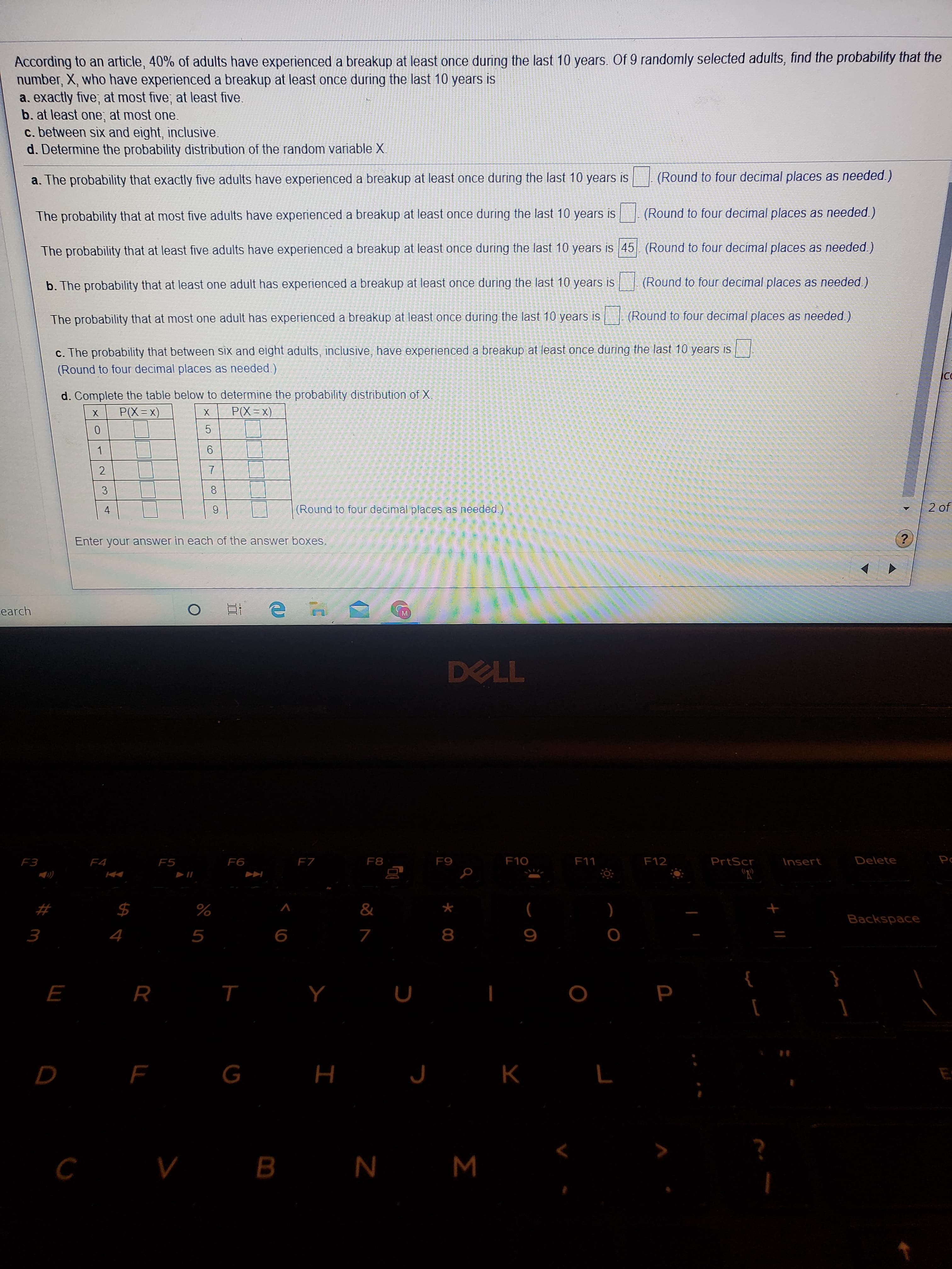 According to an article, 40% of adults have experienced a breakup at least once during the last 10 years. Of 9 randomly selected adults, find the probability that the
number, X, who have experienced a breakup at least once during the last 10 years is
a. exactly five; at most five; at least five.
b. at least one; at most one.
c. between six and eight, inclusive.
d. Determine the probability distribution of the random variable X.
a. The probability that exactly five adults have experienced a breakup at least once during the last 10 years is
(Round to four decimal places as needed.)
The probability that at most five adults have experienced a breakup at least once during the last 10 years is
(Round to four decimal places as needed.)
The probability that at least five adults have experienced a breakup at least once during the last 10 years is 45 (Round to four decimal places as needed.)
b. The probability that at least one adult has experienced a breakup at least once during the last 10 years is
(Round to four decimal places as needed.)
The probability that at most one adult has experienced a breakup at least once during the last 10 years is (Round to four decimal places as needed.)
c. The probability that between six and eight adults, inclusive, have experienced a breakup at least once during the last 10 years is
(Round to four decimal places as needed.)
d. Complete the table below to determine the probability distribution of X.
P(X=x)
X.
P(X=x)
5
6.
3.
4
9.
(Round to four decimal places as needed.)
2 of
Enter your answer in each of the answer boxes.
Learch
DELL
F3
F4
F5
F6
FZ
F8
F9
F10
F11
F12
PrtScr
Insert
Delete
%23
$4
%
Backspace
8
т
G
н
V B N M
2.
