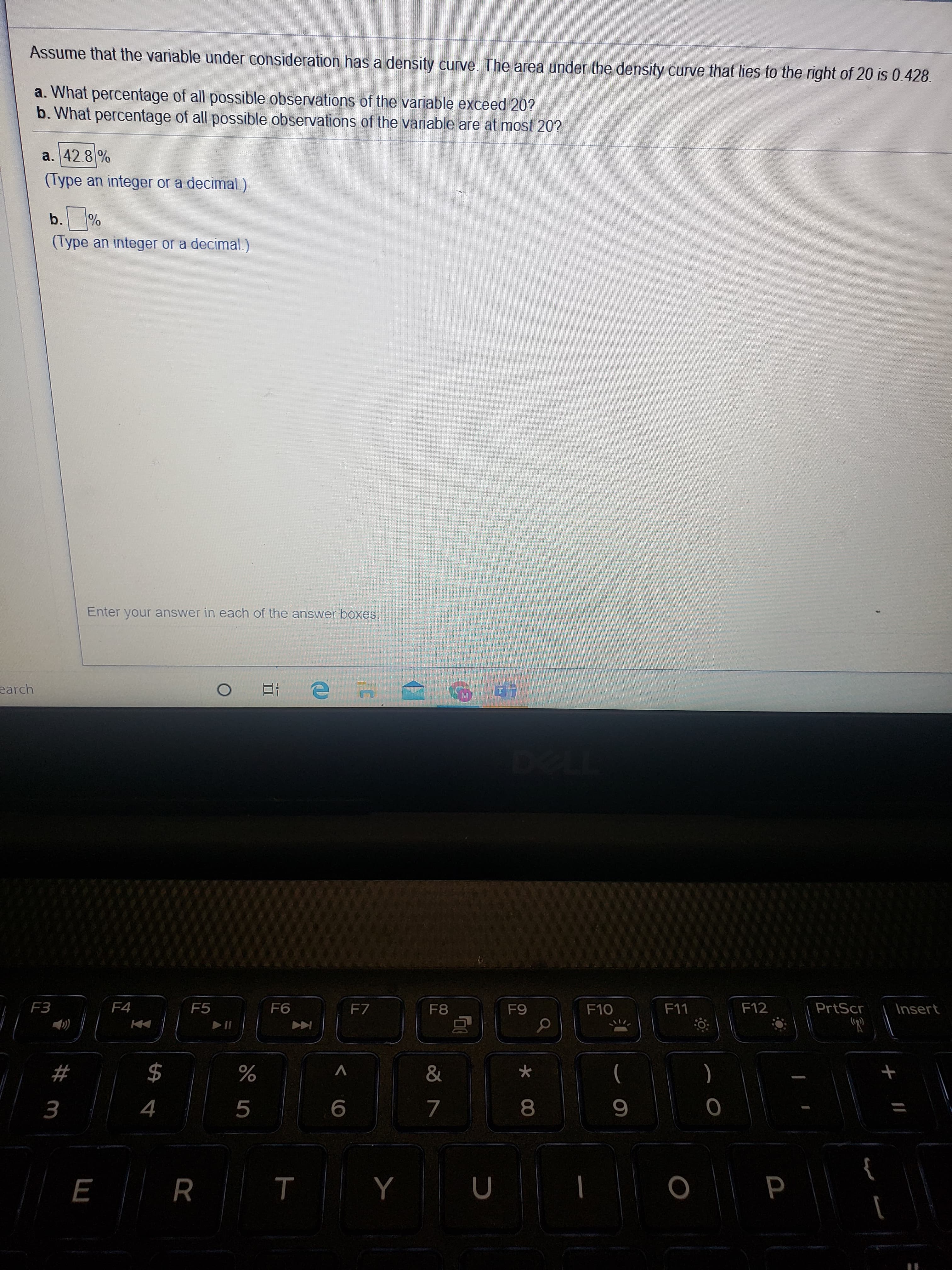 Assume that the variable under consideration has a density curve The area under the density curve that lies to the right of 20 is 0.428.
a. What percentage of all possible observations of the variablę exceed 20?
b. What percentage of all possible observations of the variable are at most 20?
a. 42.8 %
(Type an integer or a decimal.)
b.%
(Type an integer or a decimal.)
Enter your answer in each of the answer boxes.
earch
F3
F4
F5
F6
F7
F8
F9
F10
F11
F12
PrtScr
Insert
2$
&
(
)
5
8
%2# m
