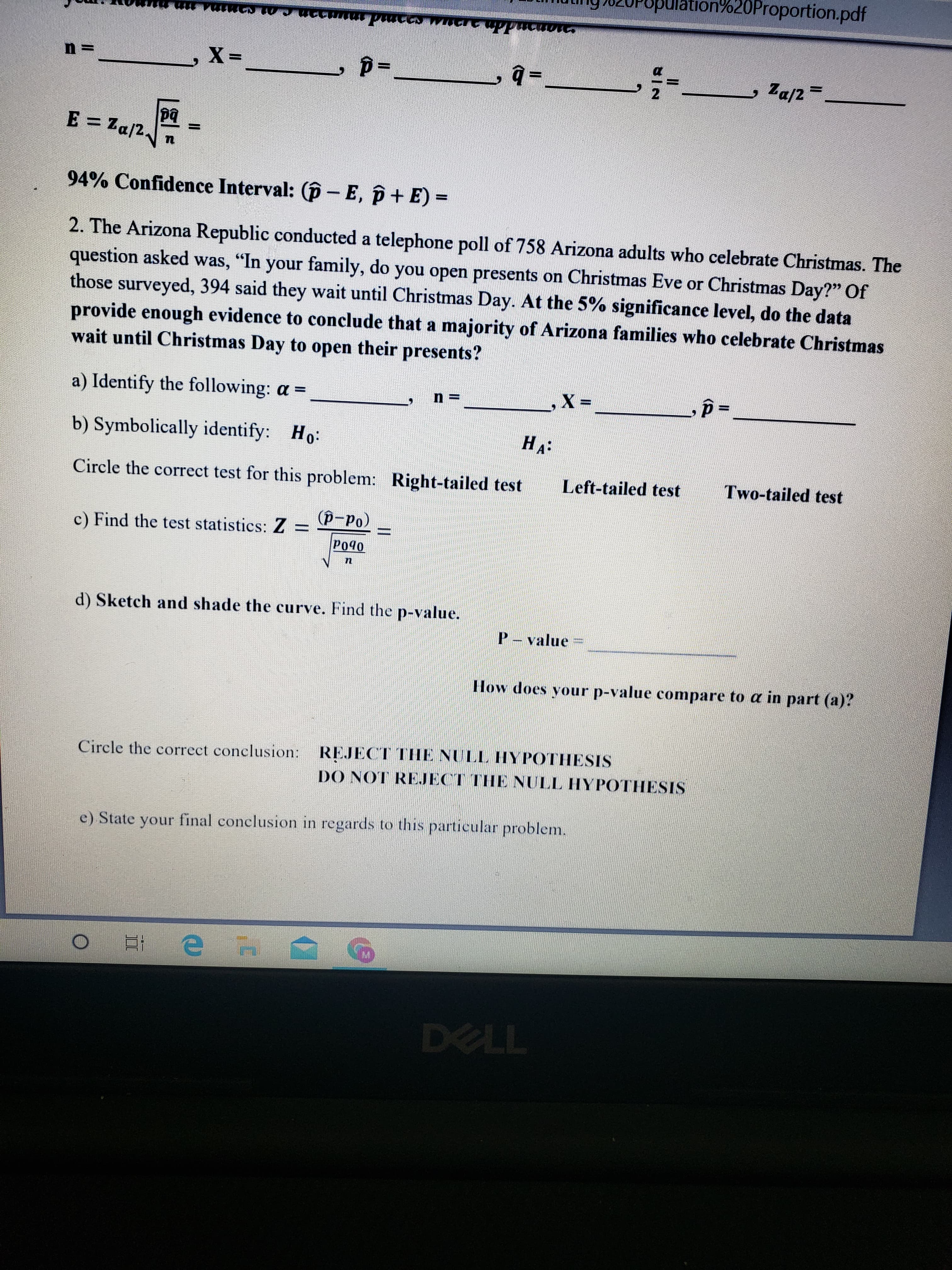 ulation%20Proportion.pdf
21
, Za/2=
pq
E = Za/2.
94% Confidence Interval: (p - E, p+ E) =
2. The Arizona Republic conducted a telephone poll of 758 Arizona adults who celebrate Christmas. The
question asked was, "In your family, do you open presents on Christmas Eve or Christmas Day?" Of
those surveyed, 394 said they wait until Christmas Day. At the 5% significance level, do the data
provide enough evidence to conclude that a majority of Arizona families who celebrate Christmas
wait until Christmas Day to
open
their presents?
a) Identify the following: a =
X :
%3D
b) Symbolically identify: Ho:
На:
Circle the correct test for this problem: Right-tailed test
Left-tailed test
Two-tailed test
c) Find the test statistics: Z
= P-Po)
Po40
d) Sketch and shade the curve. Find the p-value.
P- value
How does your p-value compare to a in part (a)?
Circle the correct conclusion: REJECT TIHE NULL HYPOTHESIS
DO NOT REJECT THE NULL HYPOTHESIS
e) State your final conelusion in regards to this particular problem.
DELL
%3D
