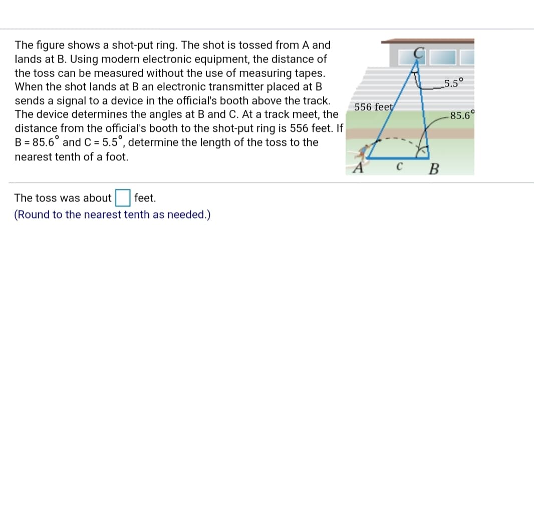 The figure shows a shot-put ring. The shot is tossed from A and
lands at B. Using modern electronic equipment, the distance of
the toss can be measured without the use of measuring tapes.
When the shot lands at B an electronic transmitter placed at B
sends a signal to a device in the official's booth above the track.
The device determines the angles at B and C. At a track meet, the
distance from the official's booth to the shot-put ring is 556 feet. If
B = 85.6° and C = 5.5°, determine the length of the toss to the
5.5°
556 feet
85.6°
%3D
nearest tenth of a foot.
C
В
The toss was about feet.
(Round to the nearest tenth as needed.)
CK
