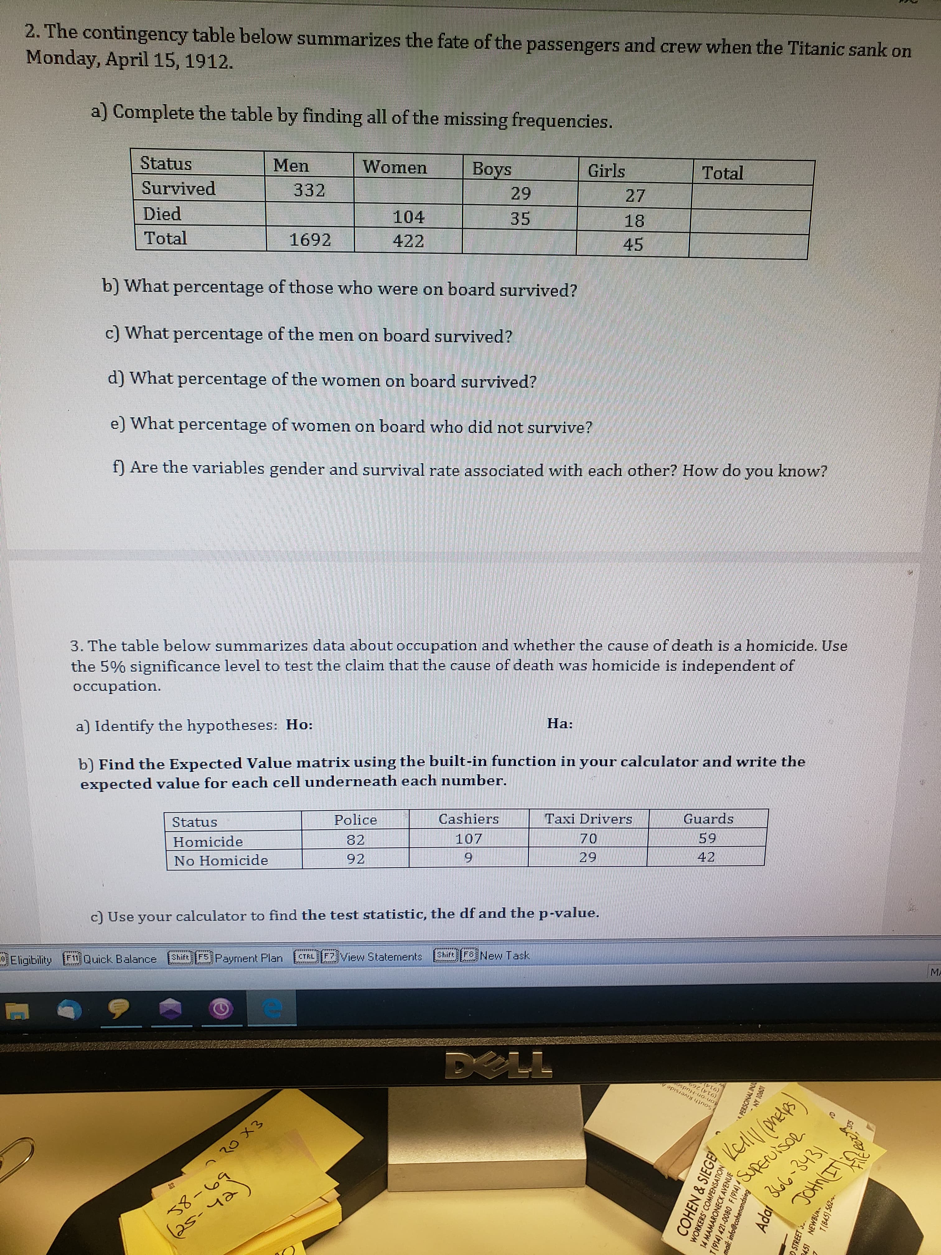 2. The contingency table below summarizes the fate of the passengers and crew when the Titanic sank on
Monday, April 15, 1912.
a) Complete the table by finding all of the missing frequencies.
Status
Men
Women
Survived
332
Boys
Girls
Died
29
Total
Total
104
27
1692
35
18
422
b) What percentage of those who were on board survived?
45
c) What percentage of the men on board survived?
d) What percentage of the women on board survived?
e) What percentage of women on board who did not survive?
f) Are the variables gender and survival rate associated with each other? How do you know?
3. The table below summarizes data about occupation and whether the cause of death is a homicide. Use
the 5% significance level to test the claim that the cause of death was homicide is independent of
occupation.
a) Identify the hypotheses: Ho:
На:
b) Find the Expected Value matrix using the built-in function in your calculator and write the
expected value for each cell underneath each number.
Status
Police
Cashiers
Homicide
82
Taxi Drivers
No Homicide
107
Guards
92
70
59
29
42
c) Use your calculator to find the test statistic, the df and the p-value.
9 Eligibility 11 Quick Balance
Shift F5 Payment Plan
FZ View Staterments
CTRL
Shift F New Task
MA
DELL
ton-on-Hudso
South Riverside
Kell omedls)
Superutsol
366-3431
JOHNETLA
(914) 269
へ20メ3
38-69
25-42
COHEN & SIEGE)
WORKERS' COMPENSATION
e PERSONAL IN
14 MAMARONECK AVENUE
I (914) 421-0080 F(914) 4 ,
mail: info@cohenandsieg
10901 AN
Ada
O STREET 5.
2451 NEWBUR
T(845) 562-.
