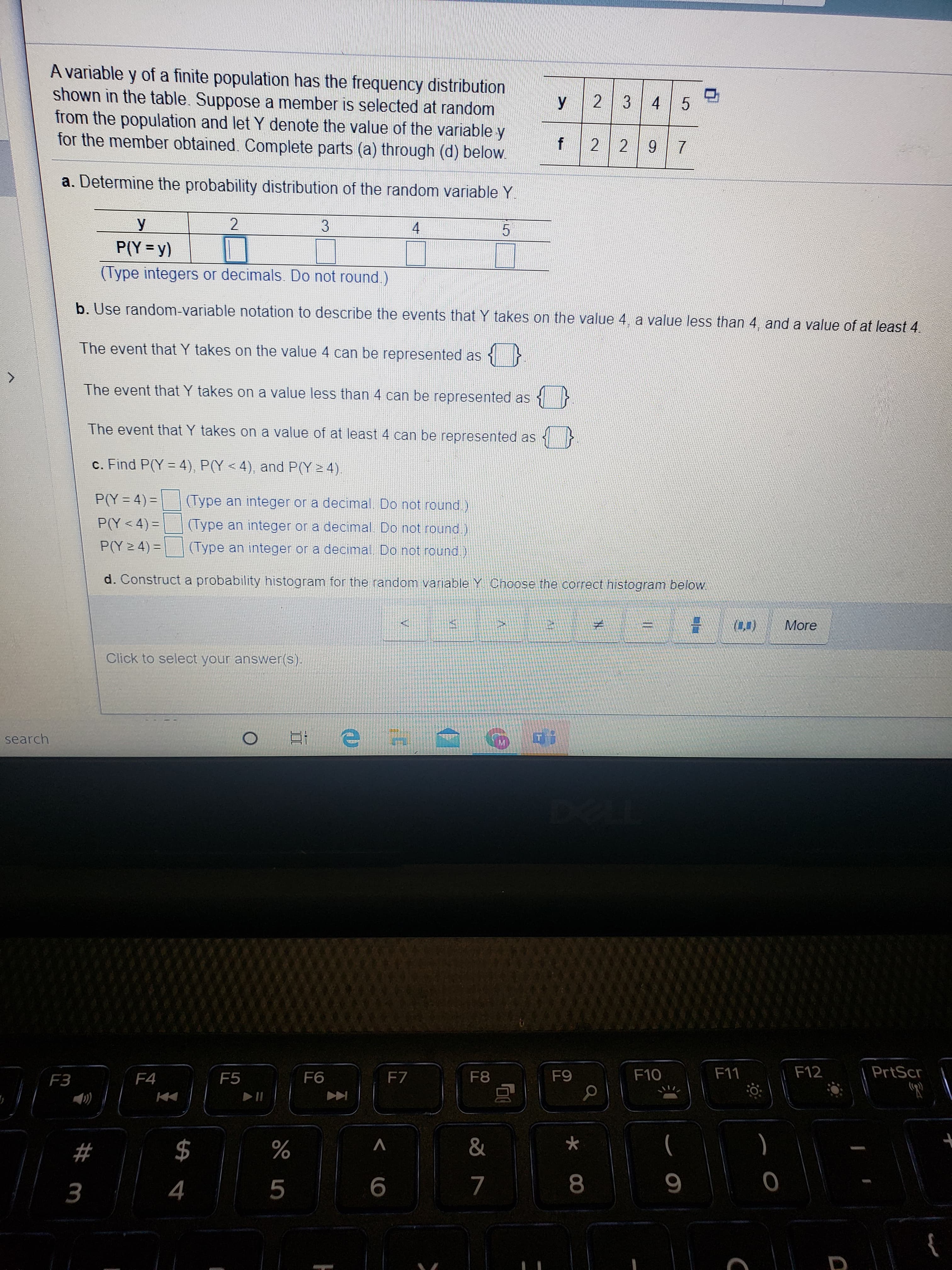 A variable y of a finite population has the frequency distribution
shown in the table. Suppose a member is selected at random
from the population and let Y denote the value of the variable y
for the member obtained. Complete parts (a) through (d) below.
У
2 3 4 5
2 2 9 7
a. Determine the probability distribution of the random variable Y
У
4.
P(Y =y)
(Type integers or decimals. Do not round)
b. Use random-variable notation to describe the events that Y takes on the value 4, a value less than 4, and a value of at least 4.
The event that Y takes on the value 4 can be represented as {}
The event that Y takes on a value less than 4 can be represented as
The event that Y takes on a value of at least 4 can be represented as
c. Find P(Y = 4), P(Y < 4), and P(Y > 4).
P(Y = 4)=
(Type an integer or a decimal. Do not round.)
P(Y<4) =
(Type an integer or a decimal. Do not round)
P(Y 2 4) =|
(Type an integer or a decimal. Do not round)
d. Construct a probability histogram for the random variable Y Choose the correct histogram below
More
Click to select your answer(s).
search
F3
F4
F5
F6
F7
F8
F9
F10
F11
F12
PrtScr
$
)
4
8.
{
2# m
