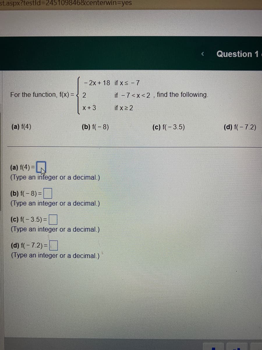 st.aspx?testid=245109846&centerwin-yes
- 2x +18 if x≤ - 7
For the function, f(x) = 2
(a) f(4)
X +3
(b) f(-8)
(a) f(4) = |
(Type an integer or a decimal.)
(b) f(-8)=
(Type an integer or a decimal.)
(c) f(-3.5)=
(Type an integer or a decimal.)
(d) f(-7.2)=
(Type an integer or a decimal.)
if -7<x<2, find the following.
if x ≥ 2
(c) f(-3.5)
Question 1
(d) f(-7.2)