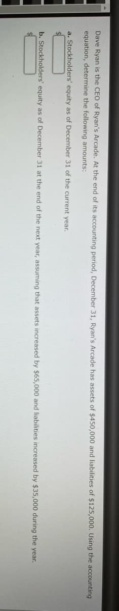 Dave Ryan is the CEO of Ryan's Arcade. At the end of its accounting period, December 31, Ryan's Arcade has assets of $450,000 and liabilities of $125,000. Using the accounting
equation, determine the following amounts:
a. Stockholders' equity as of December 31 of the current year.
b. Stockholders' equity as of December 31 at the end of the next year, assuming that assets increased by $65,000 and liabilities increased by $35,000 during the year.