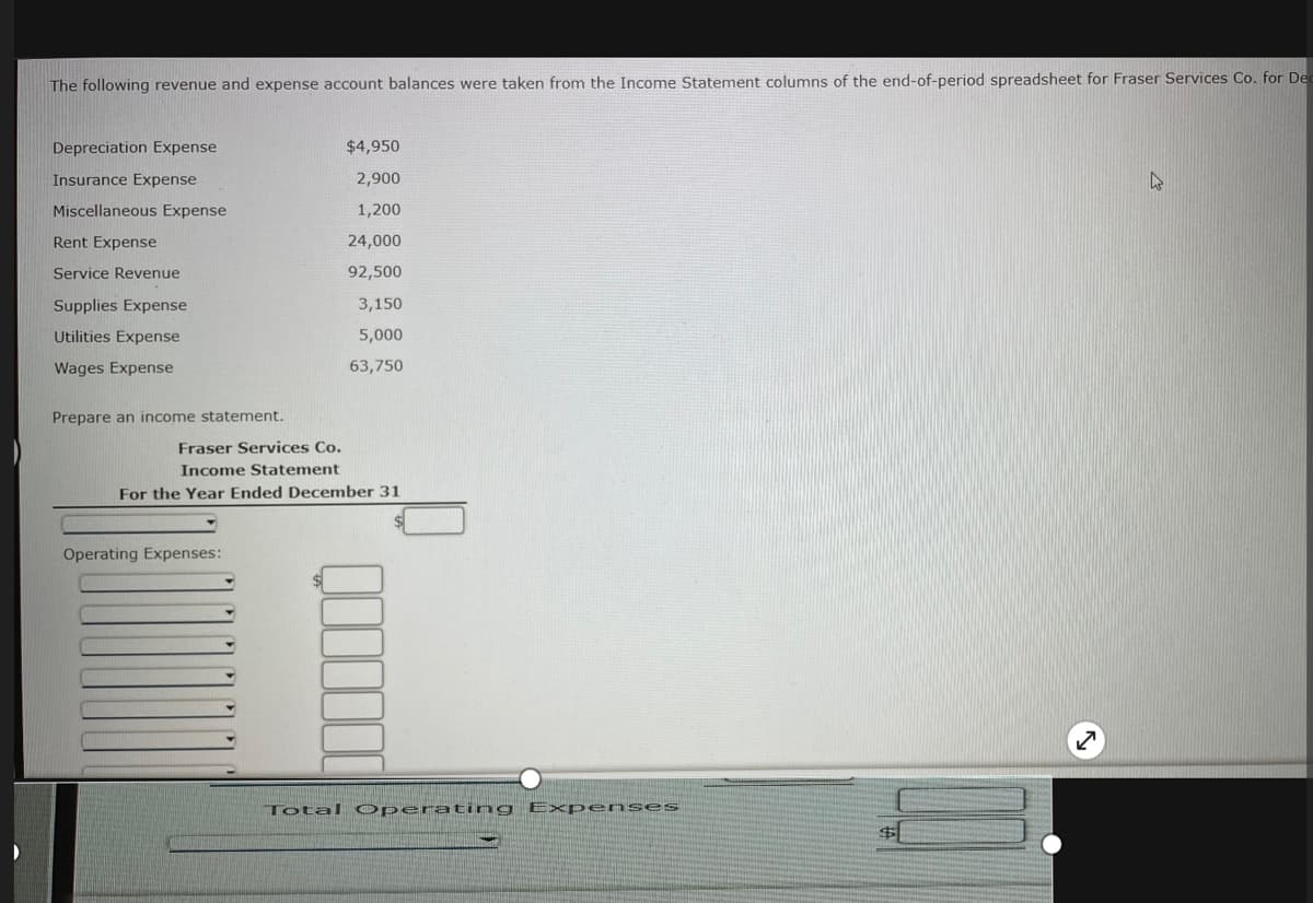 The following revenue and expense account balances were taken from the Income Statement columns of the end-of-period spreadsheet for Fraser Services Co. for Dec
Depreciation Expense
$4,950
Insurance Expense
2,900
Miscellaneous Expense
1,200
Rent Expense
24,000
Service Revenue
92,500
Supplies Expense
3,150
Utilities Expense
5,000
Wages Expense
63,750
Prepare an income statement.
Fraser Services Co.
Income Statement
For the Year Ended December 31
Operating Expenses:
Total Operating Expenses