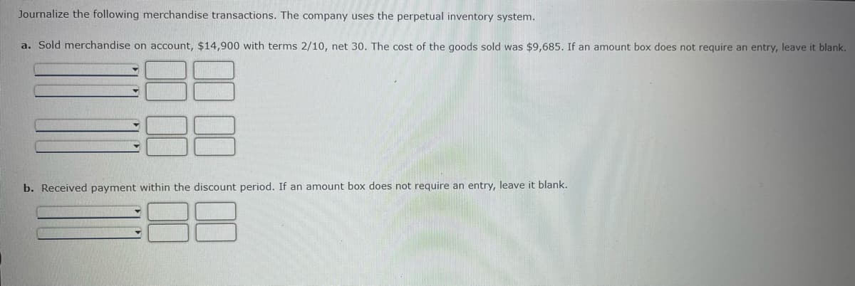 ### Journalizing Merchandise Transactions with Perpetual Inventory System

#### Instructions:
Journalize the following merchandise transactions. The company uses the perpetual inventory system.

---

#### Transaction Details:

**a. Sold merchandise on account, $14,900 with terms 2/10, net 30. The cost of the goods sold was $9,685. If an amount box does not require an entry, leave it blank.**

| **Account Title**  | **Debit** | **Credit** |
|--------------------|-----------|------------|
|                    |           |            |
|                    |           |            |
|                    |           |            |
|                    |           |            |

---

**b. Received payment within the discount period. If an amount box does not require an entry, leave it blank.**

| **Account Title**  | **Debit** | **Credit** |
|--------------------|-----------|------------|
|                    |           |            |
|                    |           |            |

---

Fill in the appropriate accounts and amounts for each transaction based on the information provided.