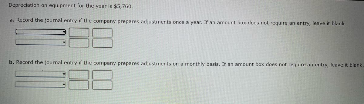 **Depreciation on Equipment for the Year: $5,760**

**a. Record the journal entry if the company prepares adjustments once a year. If an amount box does not require an entry, leave it blank.**

    | Date        | Account Title            | Debit ($) | Credit ($) |
    |-------------|--------------------------|-----------|------------|
    | [Date]      | Depreciation Expense     | 5760.00   |            |
    |             | Accumulated Depreciation |           | 5760.00    |

**b. Record the journal entry if the company prepares adjustments on a monthly basis. If an amount box does not require an entry, leave it blank.**

    | Date        | Account Title            | Debit ($) | Credit ($) |
    |-------------|--------------------------|-----------|------------|
    | [Date]      | Depreciation Expense     | 480.00    |            |
    |             | Accumulated Depreciation |           | 480.00     |

Explanation:
- For annual adjustments: The total depreciation expense of $5,760 is recorded once at the end of the year.
- For monthly adjustments: The annual depreciation expense of $5,760 is divided by 12 months, resulting in a monthly expense of $480. This entry should be recorded each month.