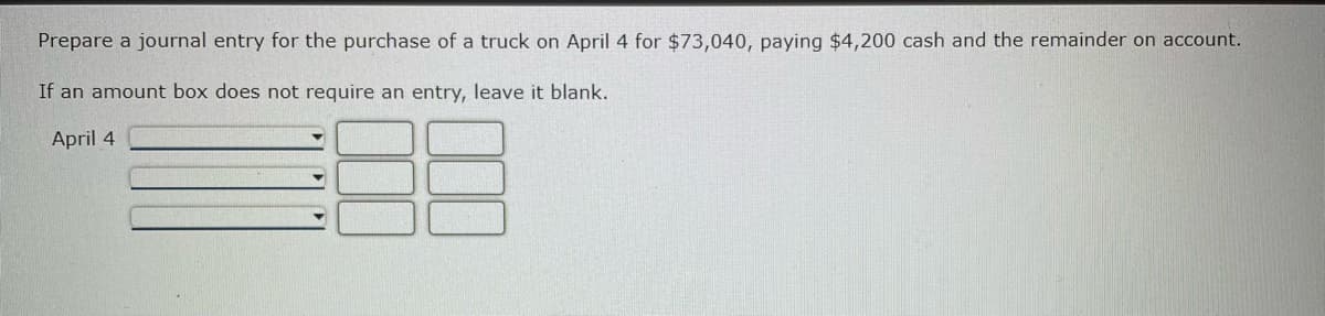 **Journal Entry Preparation**

**Scenario:**
On April 4th, a truck was purchased for a total cost of $73,040. Out of this, $4,200 was paid in cash immediately, and the remaining balance was put on account (i.e., accounts payable).

**Instructions:**
Prepare a journal entry for this transaction. If a particular amount box does not need an entry, leave it blank.

**Transaction Date:**
April 4th

**Journal Entry:**

| Date     | Account Titles and Explanation | Debit ($) | Credit ($) |
|----------|--------------------------------|-----------|------------|
| April 4  | Truck                          | 73,040    |            |
| April 4  | Cash                           |           | 4,200      |
| April 4  | Accounts Payable               |           | 68,840     |


**Explanation:**

1. **Debiting the Truck Account:**
   - The total cost of the truck ($73,040) is debited to the Truck account, reflecting the acquisition of a new asset.

2. **Crediting the Cash Account:**
   - The amount paid in cash ($4,200) is credited to the Cash account, indicating the outflow of cash.

3. **Crediting the Accounts Payable:**
   - The remaining balance ($68,840) is credited to Accounts Payable, indicating the amount owed to the vendor.

Note: The amounts in the debit and credit columns should always balance out (i.e., total debits should equal total credits) to maintain the accounting equation.