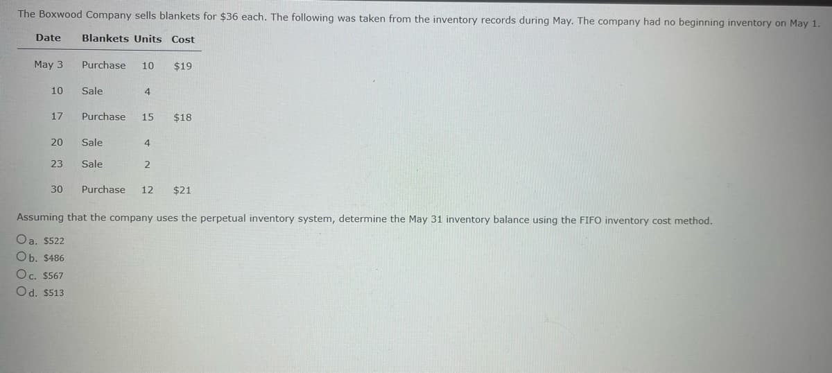 The Boxwood Company sells blankets for $36 each. The following was taken from the inventory records during May. The company had no beginning inventory on May 1.
Date
Blankets Units Cost
May 3
Purchase 10 $19
10
Sale
4
17
Purchase 15 $18
20
Sale
4
23
Sale
2
30 Purchase 12 $21
Assuming that the company uses the perpetual inventory system, determine the May 31 inventory balance using the FIFO inventory cost method.
Oa. $522
Ob. $486
Oc. $567
Od. $513