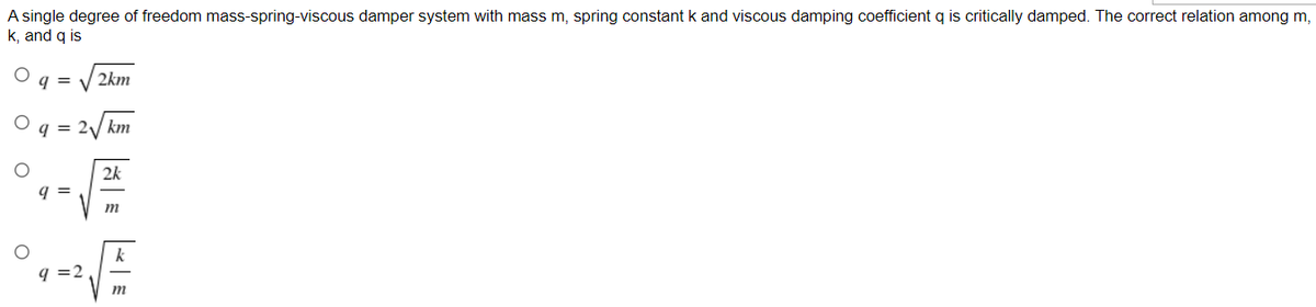 A single degree of freedom mass-spring-viscous damper system with mass m, spring constantk and viscous damping coefficient q is critically damped. The correct relation among m,
k, and q is
q =
2km
q = 2/ km
2k
= b
m
k
q =2
