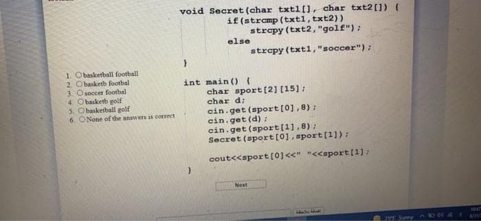 void Secret (char txtl[], char txt2[) (
if (stramp (txtl, txt2))
strepy (txt2, "golf");
else
strepy (txt1,"soccer");
1. Obasketball football
2. Obasketb footbal
3. Osoccer footbal
4. O basketb golf
5. Obasketball golf
6. ONone of the answers is correct
int main () {
char sport [2] (15];
char d:
cin.get (sport[0],8) :
cin.get (d) ;
cin.get (sport[1],8);
Secret (sport[0], sport[1]):
cout<<sport [0]<<" "<<sport[1]:
Next
1047
2P5 Sunny de4E
