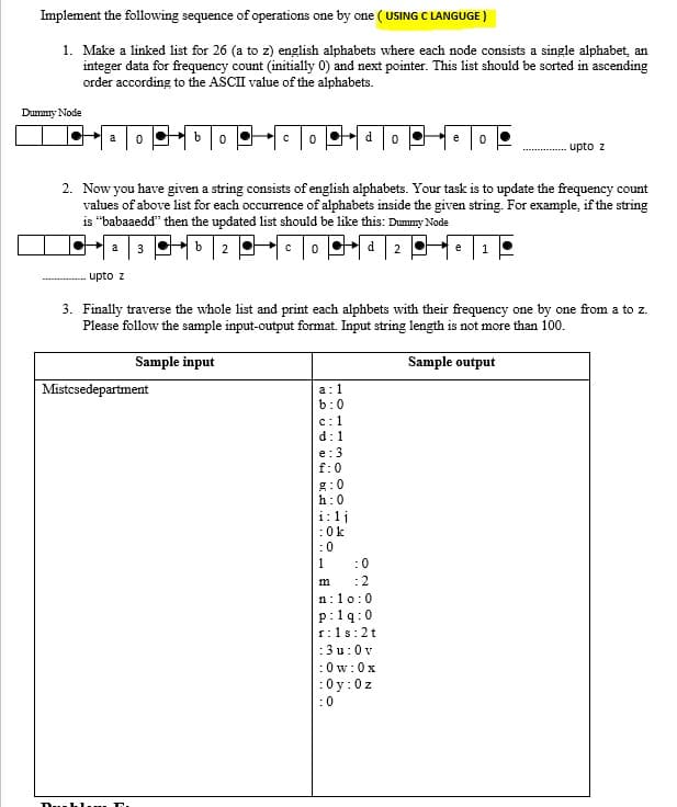 Implement the following sequence of operations one by one ( USING C LANGUGE )
1. Make a linked list for 26 (a to z) english alphabets where each node consists a single alphabet, an
integer data for frequency count (initially 0) and next pointer. This list should be sorted in ascending
order according to the ASCII value of the alphabets.
Dummy Node
bo
a
e
upto z
O Pf
2. Now you have given a string consists of english alphabets. Your task is to update the frequency count
values of above list for each occurrence of alphabets inside the given string. For example, if the string
is “babaaedd" then the updated list should be like this: Dummy Node
3
a
2
e
upto z
3. Finally traverse the whole list and print each alphbets with their frequency one by one from a to z.
Please follow the sample input-output format. Input string length is not more than 100.
Sample input
Sample output
Mistcsedepartment
а:1
b:0
с:1
d:1
e:3
f:0
g:0
h:0
i:1j
:0k
:0
1
:0
m
:2
n:10:0
p:1q:0
1:1s:2t
:3u:0 v
:0w:0x
:0y:0z
:0
..hl
