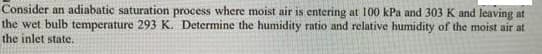 Consider an adiabatic saturation process where moist air is entering at 100 kPa and 303 K and leaving at
the wet bulb temperature 293 K. Determine the humidity ratio and relative humidity of the moist air at
the inlet state.
