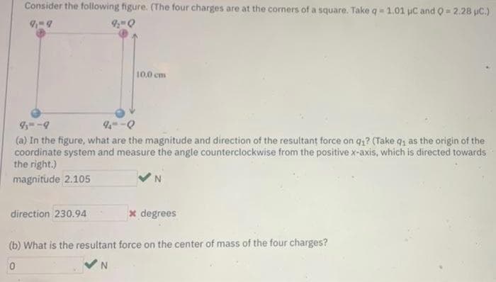 Consider the following figure. (The four charges are at the corners of a square. Takeq= 1.01 uC and 0 2.28 uC.)
10.0 cm
4--9
(a) In the figure, what are the magnitude and direction of the resultant force on q1? (Take q, as the origin of the
coordinate system and measure the angle counterclockwise from the positive x-axis, which is directed towards
the right.)
magnitude 2.105
direction 230.94
x degrees
(b) What is the resultant force on the center of mass of the four charges?
