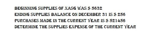 BEGINNING SUPPLIES OF XASG WAS $ 5632
ENDING SUPPLIES BALANCE ON DECEMBER 31 IS $ 256
PURCHASES MADE IN THE CURRENT YEAR IS $ 321456
DETERMINE THE SUPPLIES EXPENSE OF THE CURRENT YEAR
