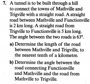 A tunnel is to be built through a hill
to connect the towns of Mathville and :
Trigville with a straight road. A straight
road between Mathville and Functionvil
is 2 km long. A straight road from
Trigville to Functionville is 5 km long.
The angle between the two roads is 63°.
a) Determine the length of the road
between Mathville and Trigville, to
the nearest tenth of a kilometre.
b) Determine the angle between the
road connecting Functionville
and Mathville and the road from
Mathville to Trigville.

