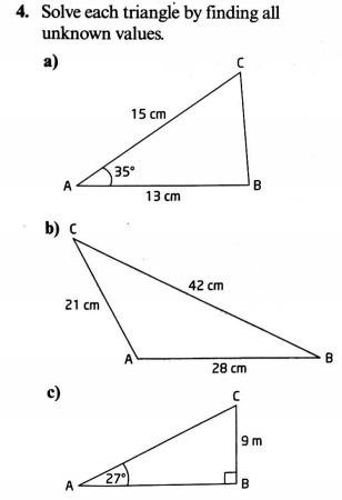 4. Solve each triangle by finding all
unknown values.
a)
15 cm
35
13 cm
b) C
42 cm
21 cm
28 cm
c)
9m
27")
