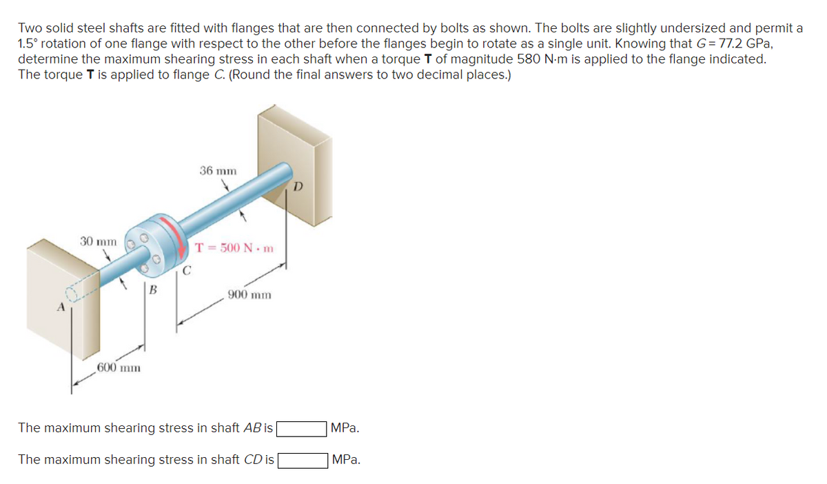 Two solid steel shafts are fitted with flanges that are then connected by bolts as shown. The bolts are slightly undersized and permit a
1.5° rotation of one flange with respect to the other before the flanges begin to rotate as a single unit. Knowing that G=77.2 GPa,
determine the maximum shearing stress in each shaft when a torque T of magnitude 580 N-m is applied to the flange indicated.
The torque T is applied to flange C. (Round the final answers to two decimal places.)
30 mm
600 mm
B
36 mm
T = 500 Nm
900 mm
The maximum shearing stress in shaft AB is
The maximum shearing stress in shaft CD is
MPa.
MPa.