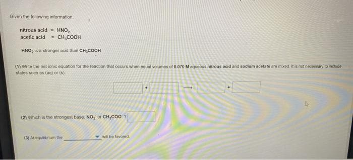 Given the following information:
nitrous acid = HNO,
= CH,COOH
acetic acid
HNO, is a stronger acid than CH;COOH
(1) Write the net ionic equabon for the reaction that occurs when equal volumes of 0.070 M aqueous nitrous acid and sodium acetate are mixed it is not necessany to include
states such as (aq) or (8)
(2) Which is the strongest base, NO, or CH,CO0 ?
(3) At equilibrum the
will be favored.
