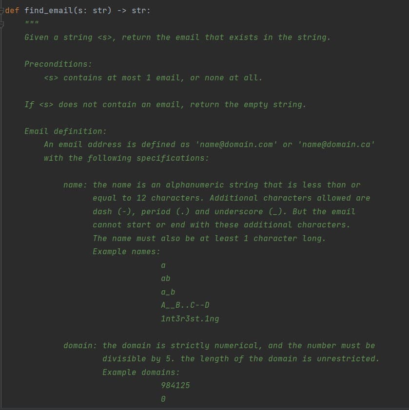 def find email(s: str) -> str:
Given a string <s>, return the email that exists in the string.
Preconditions:
<s> contains at most 1 email, or none at all.
If <s> does not contain an email, return the empty string.
Email definition:
An email address is defined as 'name@domain.com' or 'name@domain.ca'
with the following specifications:
name: the name is an alphanumeric string that is less than or
equal to 12 characters. Additional characters allowed are
dash (-), period (.) and underscore (_). But the email
cannot start or end with these additional characters.
The name must also be at least 1 character long.
Example names:
ab
a_b
A__B..C--D
1nt3r3st.1ng
domain: the domain is strictly numerical, and the number must be
divisible by 5. the length of the domain is unrestricted.
Example domains:
984125
