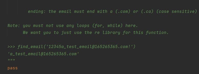 ending: the email must end with a (.com) or (.ca) (case sensitive)
Note: you must not use any loops (for, while) here.
We want you to just use the re library for this function.
>>> find_email('12345a_test_email@165265365.com!')
'a_test_email@165265365.com'
pass
