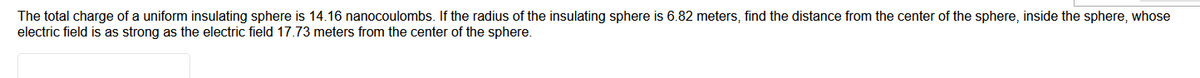 The total charge of a uniform insulating sphere is 14.16 nanocoulombs. If the radius of the insulating sphere is 6.82 meters, find the distance from the center of the sphere, inside the sphere, whose
electric field is as strong as the electric field 17.73 meters from the center of the sphere.