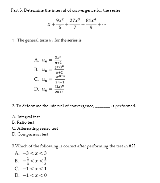 Part 3. Determine the interval of convergence for the series
9x² 27x³ 81x4
+
7
9
x + 5
1. The general term un for the series is
3x"
n+2
(3x)n
A. Un
B. Un=
C. Un =
2n-1
(3x)"
D. Un = 2n+1
n+2
3x²-1
2. To determine the interval of convergence,
A. Integral test
B. Ratio test
C. Alternating series test
D. Comparison test
is performed.
3. Which of the following is correct after performing the test in #2?
A. -3<x<3
B. -<x<
C. -1 < x < 1
D. 1<x<0