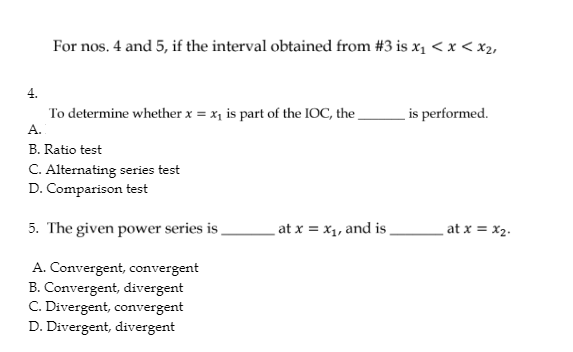 For nos. 4 and 5, if the interval obtained from #3 is x₁ < x < x₂,
To determine whether x = x₁ is part of the IOC, the
A.
B. Ratio test
C. Alternating series test
D. Comparison test
5. The given power series is
A. Convergent, convergent
B. Convergent, divergent
C. Divergent, convergent
D. Divergent, divergent
at x = x₁, and is
is performed.
_at x = x₂.