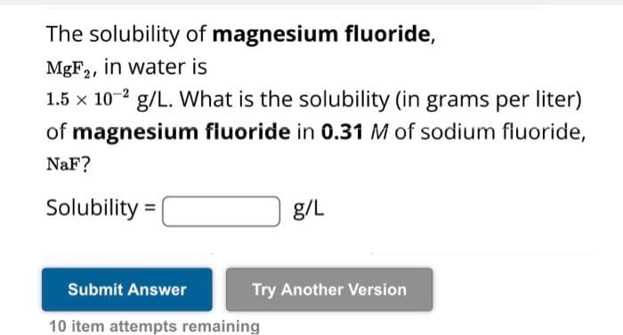 The solubility of magnesium fluoride,
MgF2, in water is
1.5 x 10-2 g/L. What is the solubility (in grams per liter)
of magnesium fluoride in 0.31 M of sodium fluoride,
NaF?
Solubility=
g/L
Submit Answer
10 item attempts remaining
Try Another Version