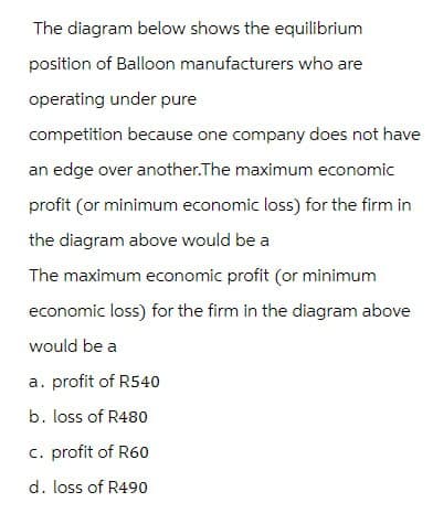 The diagram below shows the equilibrium
position of Balloon manufacturers who are
operating under pure
competition because one company does not have
an edge over another.The maximum economic
profit (or minimum economic loss) for the firm in
the diagram above would be a
The maximum economic profit (or minimum
economic loss) for the firm in the diagram above
would be a
a. profit of R540
b. loss of R480
c. profit of R60
d. loss of R490