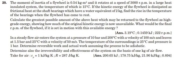 20. The moment of inertia of a flywheel is 0.54 kg-m² and it rotates at a speed of 3000 r.p.m. in a large heat
insulated system, the temperature of which is 15°C. If the kinetic energy of the flywheel is dissipated as
frictional heat at the shaft bearings which have a water equivalent of 2 kg, find the rise in the temperature
of the bearings when the flywheel has come to rest.
Calculate the greatest possible amount of the above heat which may be returned to the flywheel as high-
grade energy, showing how much of the original kinetic energy is now unavailable. What would be the final
r.p.m. of the flywheel, if it is set in motion with this available energy ?
[Ans. 3.19°C ; 0.1459 kJ ; 222 r.p.m.]
In a steady flow air enters the system at a pressure of 10 bar and 200°C with a velocity of 100 m/s and leaves
at 1.5 bar and 25°C with a velocity of 50 m/s. The temperature of the surroundings is 25°C and pressure is
1 bar. Determine reversible work and actual work assuming the process to be adiabatic.
Determine also the irreversibility and effectiveness of the system on the basis of one kg of air flow.
Take for air : c, = 1 kJ/kg K ; R = 287 J/kg K.
(Ans. 200.65 kJ ; 178.75 kJ/kg, 21.90 kJ/kg ; 0.894]
