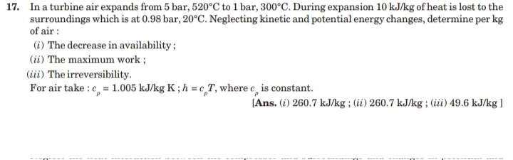 17. In a turbine air expands from 5 bar, 520°C to 1 bar, 300°C. During expansion 10 kJ/kg of heat is lost to the
surroundings which is at 0.98 bar, 20°C. Neglecting kinetic and potential energy changes, determine per kg
of air :
(i) The decrease in availability;
(ii) The maximum work ;
(iii) The irreversibility.
For air take : c, = 1.005 kJ/kg K ; h = c,T, where e, is constant.
(Ans. (i) 260.7 kJ/kg ; (ii) 260.7 kJ/kg ; (iüi) 49.6 kJ/kg ]
