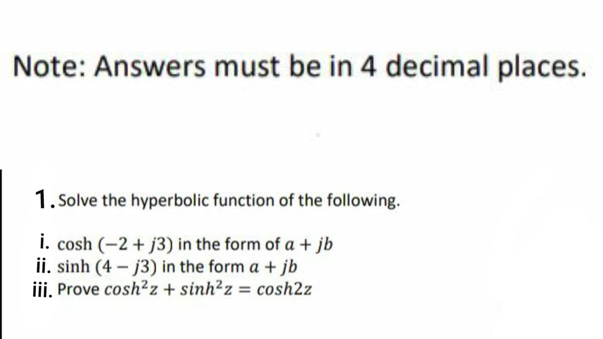 Note: Answers must be in 4 decimal places.
1. Solve the hyperbolic function of the following.
i. cosh (-2 + j3) in the form of a + jb
ii. sinh (4 – j3) in the form a + jb
iii, Prove cosh?z + sinh?z = cosh2z
