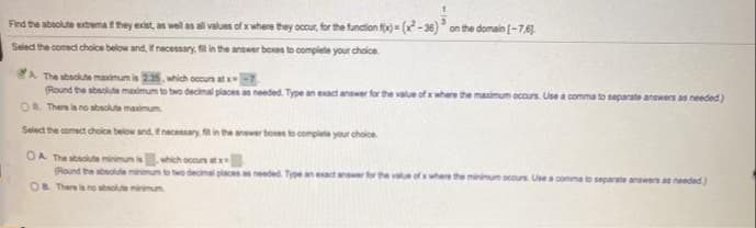 Find the abaolute extrema t they exist, an well as all values of x where they occur, for the function fo = (-36)* on the domain [-7,6).
Select the comect choice below and, fnecessary, fil in the answer bexes to complete your cholce
The absolute maximum is 235, which occun at x7
(Round the sbeolute madmum to two decimal piaces as needed. Type an eact answer for the value of x where the masimum occurs. Use a comma to separate answers as needed)
OR There la no abaclute maximum.
Select the comect choice below and. Enacessary, in the anser boen to complete your choloe
OA The sbsolute minimum iswhich occus at
Round the abolute ninimum to two decimal places needed. Type an eact answer for
where the minimum ocurs. Use a comma to separate answers as needed.)
OB There is no sbsolute minimun
