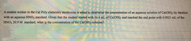 A student worker in the Cal Poly chemistry stockroom is asked to determine the concentration of an aqueous solution of Ca(OH), by titration
with an aqueous HNO, standard. Given that the student started with 16.4 mL of Ca(OH)2 and reached the end point with 0.9021 mL of the
HNO, 20.9 M standard, what is the concentration of the Ca(OH)2 solution?
