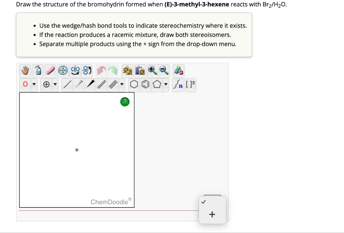 Draw the structure of the bromohydrin formed when (E)-3-methyl-3-hexene reacts with Br₂/H₂O.
• Use the wedge/hash bond tools to indicate stereochemistry where it exists.
• If the reaction produces a racemic mixture, draw both stereoisomers.
Separate multiple products using the + sign from the drop-down menu.
x
?
ChemDoodleⓇ
+